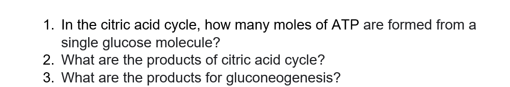 1. In the citric acid cycle, how many moles of ATP are formed from a
single glucose molecule?
2. What are the products of citric acid cycle?
3. What are the products for gluconeogenesis?
