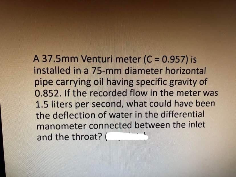 A 37.5mm Venturi meter (C = 0.957) is
installed in a 75-mm diameter horizontal
pipe carrying oil having specific gravity of
0.852. If the recorded flow in the meter was
%3D
1.5 liters per second, what could have been
the deflection of water in the differential
manometer connected between the inlet
and the throat? (
