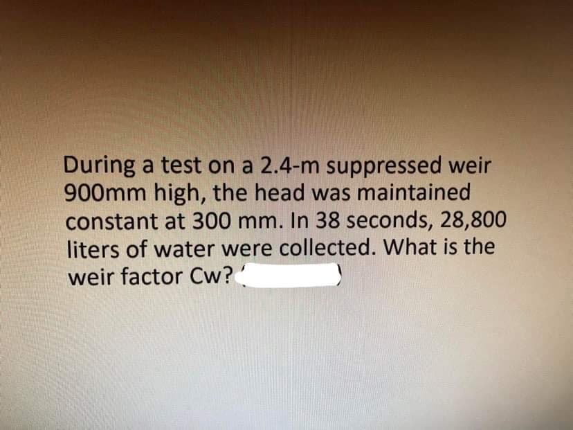 During a test on a 2.4-m suppressed weir
900mm high, the head was maintained
constant at 300 mm. In 38 seconds, 28,800
liters of water were collected. What is the
weir factor Cw?
