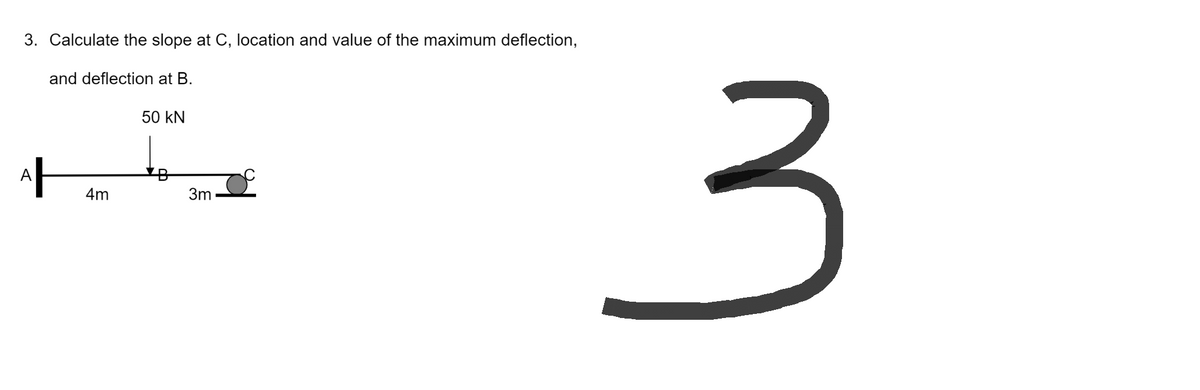 3. Calculate the slope at C, location and value of the maximum deflection,
and deflection at B.
50 kN
4m
A
3m
3