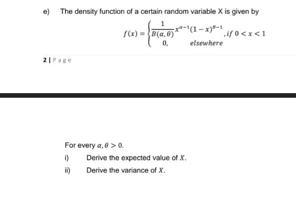 e) The density function of a certain random variable X is given by
xa-'(1– x)®-1
f(x) = {B(a,0)
0,
if 0 < x < 1
elsewhere
2|Page
For every a, 0 > 0.
i)
Derive the expected value of X.
ii)
Derive the variance of X.
