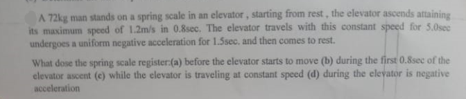 A 72kg man stands on a spring scale in an elevator, starting from rest, the elevator ascends attaining
its maximum speed of 1.2m/s in 0.8sec. The elevator travels with this constant speed for 5.0sec
undergoes a uniform negative acceleration for 1.5sec, and then comes to rest.
What dose the spring scale register:(a) before the elevator starts to move (b) during the first 0.8sec of the
elevator ascent (e) while the elevator is traveling at constant speed (d) during the elevator is negative
acceleration
