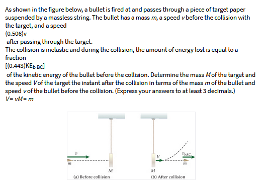 As shown in the figure below, a bullet is fired at and passes through a piece of target paper
suspended by a massless string. The bullet has a mass m, a speed v before the collision with
the target, and a speed
(0.506)v
after passing through the target.
The collision is inelastic and during the collision, the amount of energy lost is equal to a
fraction
[(0.443)KEb Bc)
of the kinetic energy of the bullet before the collision. Determine the mass Mof the target and
the speed Vof the target the instant after the collision in terms of the mass mof the bullet and
speed vof the bullet before the collision. (Express your answers to at least 3 decimals.)
V= vM= m
M
M
(a) Before collision
(b) After collision
