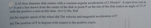 A 45.0cm diameter disk rotates with a constant angular acceleration of 2.50rad/s. It start from rest at
t-0 and a line drawn from the center of the disk to point P on the rim of the disk makes an angle of 57.39
with the positive x-axis at this time, Att-2.30s, find
(a) the angular speed of the whcel (b) The velocity and tangential acceleration ofP
(c) The position of P in degrees with respect to the positive x-axis.
