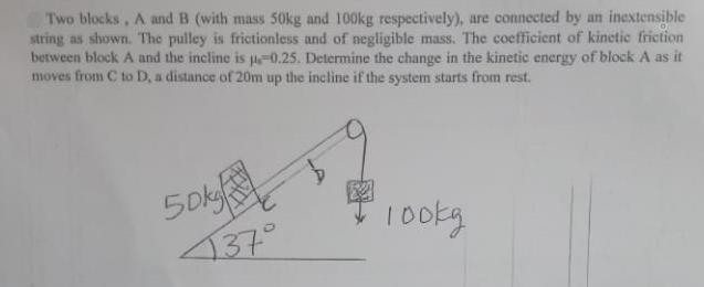 Two blocks, A and B (with mass 50kg and 100kg respectively), are connected by an inextensible
string as shown. The pulley is frictionless and of negligible mass. The coefficient of kinetic friction
between block A and the incline is p=0.25. Determine the change in the kinetic energy of block A as it
moves from C to D, a distance of 20m up the incline if the system starts from rest.
50k
137°
10okg
