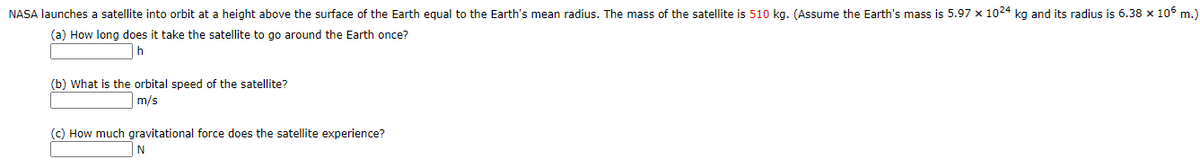 NASA launches a satellite into orbit at a height above the surface of the Earth equal to the Earth's mean radius. The mass of the satellite is 510 kg. (Assume the Earth's mass is 5.97 x 1024 kg and its radius is 6.38 x 106 m.)
(a) How long does it take the satellite to go around the Earth once?
(b) What is the orbital speed of the satellite?
m/s
(c) How much gravitational force does the satellite experience?
N
