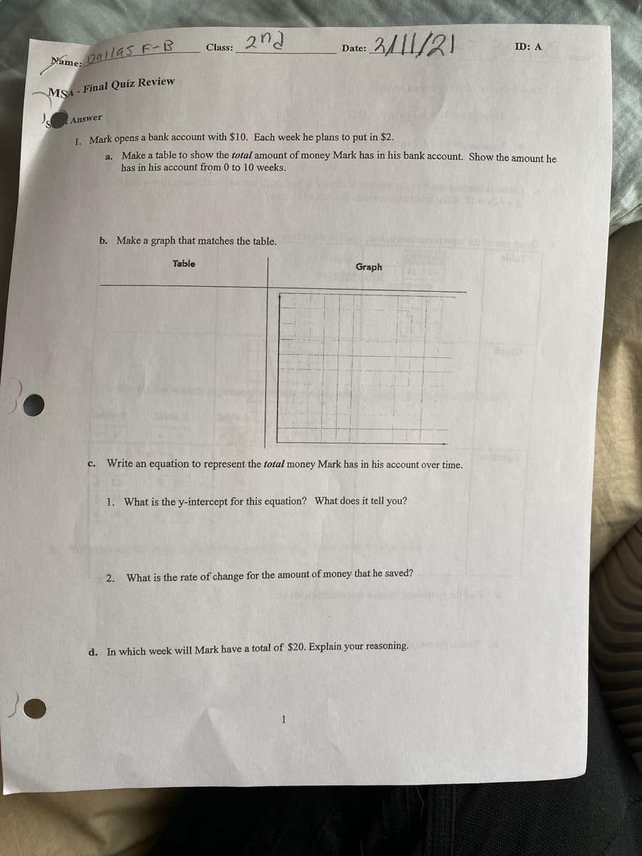 Class: 2nd
3/11/21
Date:
ID: A
Name: Oallas F-B
MSA- Final Quiz Review
Answer
1 Mark opens a bank account with $10. Each week he plans to put in $2.
a. Make a table to show the total amount of money Mark has in his bank account. Show the amount he
has in his account from 0 to 10 weeks.
b. Make a graph that matches the table.
Table
Graph
c. Write an equation to represent the total money Mark has in his account over time.
1.
What is the y-intercept for this equation? What does it tell you?
2. What is the rate of change for the amount of money that he saved?
d. In which week will Mark have a total of $20. Explain your reasoning.
