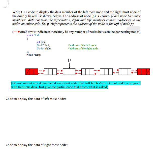 Write C++ code to display the data member of the left most node and the right most node of
the doubly linked list shown below. The address of node (p) is known. (Each node has three
members: data contains the information, right and left members contain addresses to the
nodes on either side. Ex. p->left represents the address of the node to the left of node p)
(- dotted arrow indicates; there may be any number of nodes between the connecting nodes)
struct Node
{
int data;
Node* left;
Node* right;
Node *temp:
//address of the left node
//address of the right node
-----
DOU
(Do not submit any downloaded irrelevant code that will fetch Zero. Do not make a program
with fictitious data. Just give the partial code that doses what is asked)
Code to display the data of left most node:
Code to display the data of right most node: