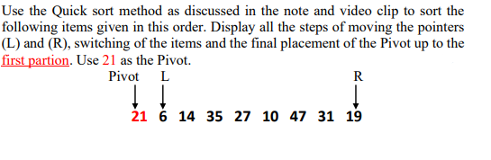 Use the Quick sort method as discussed in the note and video clip to sort the
following items given in this order. Display all the steps of moving the pointers
(L) and (R), switching of the items and the final placement of the Pivot up to the
first partion. Use 21 as the Pivot.
Pivot
L
R
↓↓
↓
21 6 14 35 27 10 47 31 19