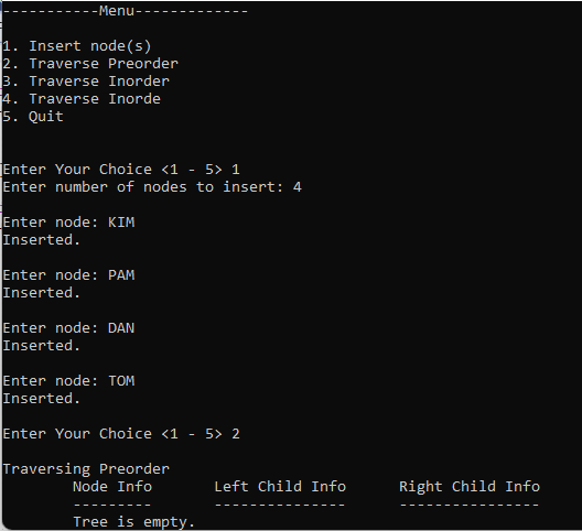 ---
-Menu-
1. Insert node(s)
2. Traverse Preorder
3. Traverse Inorder
4. Traverse Inorde
5. Quit
Enter Your Choice <1 - 5> 1
Enter number of nodes to insert: 4
Enter node: KIM
Inserted.
Enter node: PAM
Inserted.
Enter node: DAN
Inserted.
Enter node: TOM
Inserted.
Enter Your Choice <1 - 5> 2
Traversing Preorder
Node Info
Tree is empty.
Left Child Info
Right Child Info