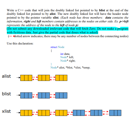 Write a C++ code that will join the doubly linked list pointed to by blist at the end of the
doubly linked list pointed to by alist. The new doubly linked list will have the header node
pointed to by the pointer variable xlist. (Each node has three members: data contains the
information, right and left members contain addresses to the nodes on either side. Ex. p->left
represents the address of the node to the left of node p)
(Do not submit any downloaded irrelevant code that will fetch Zero. Do not make a program
with fictitious data. Just give the partial code that doses what is asked)
(- dotted arrow indicates; there may be any number of nodes between the connecting nodes)
Use this declaration:
alist
blist
xlist
m
struct Node
{
int data;
Node* left;
Node* right;
}
Node* alist, *blist, *xlist, *temp;