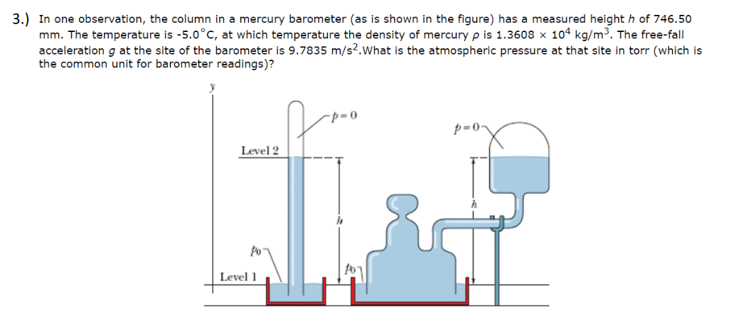 In one observation, the column in a mercury barometer (as is shown in the figure) has a measured height h of 746.50
mm. The temperature is -5.0°C, at which temperature the density of mercury p is 1.3608 x 104 kg/m³. The free-fall
acceleration g at the site of the barometer is 9.7835 m/s².what is the atmospheric pressure at that site in torr (which is
the common unit for barometer readings)?
p=0-
Level 2
Po
Level 1
