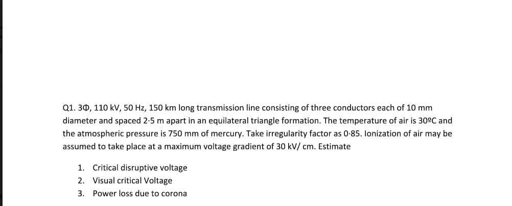 Q1. 30, 110 kV, 50 Hz, 150 km long transmission line consisting of three conductors each of 10 mm
diameter and spaced 2-5 m apart in an equilateral triangle formation. The temperature of air is 30°C and
the atmospheric pressure is 750 mm of mercury. Take irregularity factor as 0-85. lonization of air may be
assumed to take place at a maximum voltage gradient of 30 kV/ cm. Estimate
1. Critical disruptive voltage
2. Visual critical Voltage
3. Power loss due to corona
