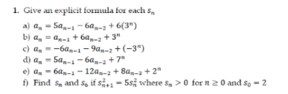 1. Give an explicit formula for each S.
а) а, — 5а,-1 — ба,-; + 6(3")
b) an = an-1 + 6a„-2 + 3"
c) a, = -6a,-1 - 9an-2 + (-3")
d) a, = 5am-1 - 6a„-2 + 7"
e) а, — ба,-1 -12а,-2 + 8а,-а + 2"
f) Find S, and S6 if s+1 = 5s, where s, > 0 for n 2 0 and so = 2
%3D
%3D
