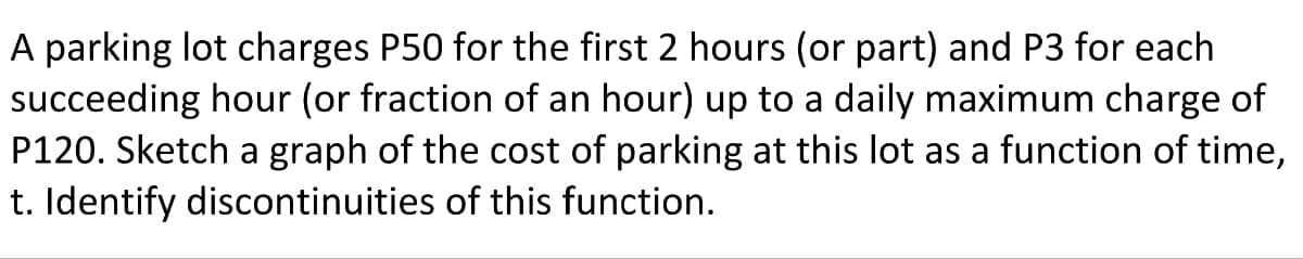 A parking lot charges P50 for the first 2 hours (or part) and P3 for each
succeeding hour (or fraction of an hour) up to a daily maximum charge of
P120. Sketch a graph of the cost of parking at this lot as a function of time,
t. Identify discontinuities of this function.