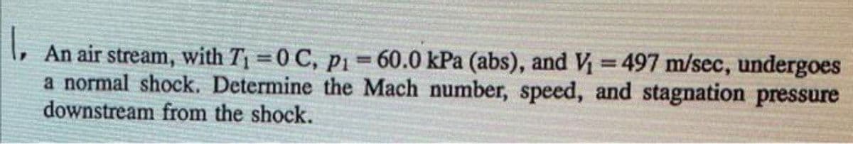 An air stream, with T =0 C, p1= 60.0 kPa (abs), and V = 497 m/sec, undergoes
a normal shock. Determine the Mach number, speed, and stagnation pressure
downstream from the shock.
%3D
