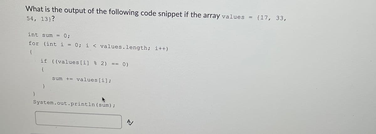 What is the output of the following code snippet if the array values
= {17, 33,
54, 13}?
int sum = 0;
for (int i = 0; i < values.length; i++)
{
if ((values [i] % 2)
0)
==
{
sum += values[i];
System.out.println (sum);
