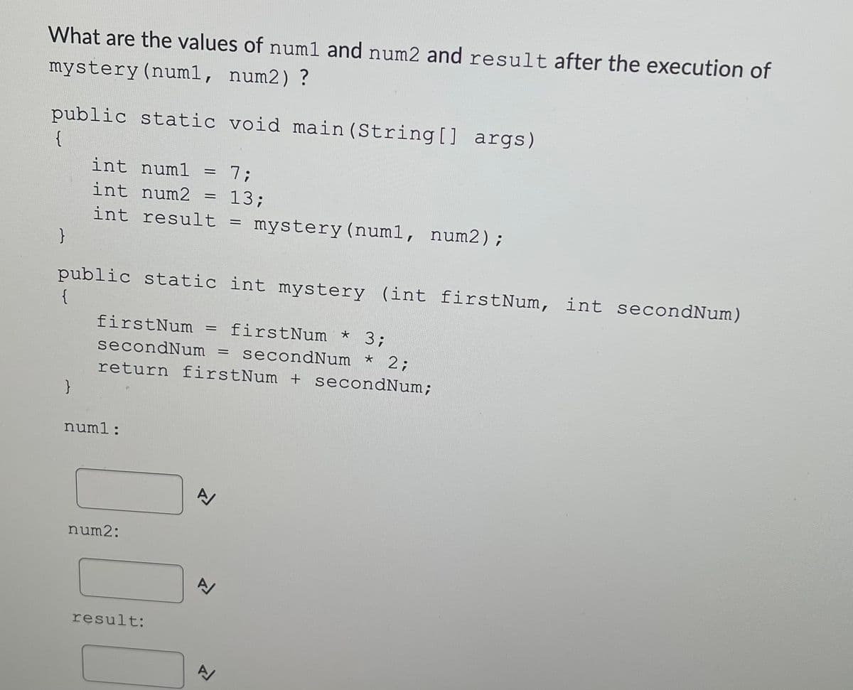 What are the values of num1 and num2 and result after the execution of
mystery(num1, num2) ?
public static void main (String [] args)
{
int numl
7B
int num2
= 13;
int result = mystery (num1, num2);
public static int mystery (int firstNum, int secondNum)
{
firstNum
= firstNum *
3;
secondNum = secondNum *
2;
return firstNum + secondNum;
numl:
num2:
result:
