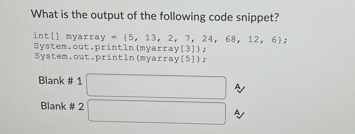 What is the output of the following code snippet?
int[] myarray =
{5, 13, 2, 7, 24, 68, 12, 6};
System.out.println (myarray[3]);
System.out.println (myarray[5]);
Blank # 1
Blank # 2
