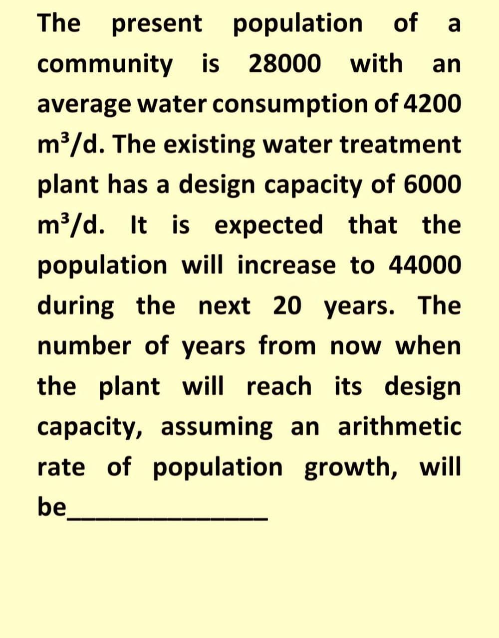 The present
population of a
community is 28000
with
an
average water consumption of 4200
m³/d. The existing water treatment
plant has a design capacity of 6000
m³/d. It is expected that the
population will increase to 44000
during the next 20 years. The
number of years from now when
the plant will reach its design
capacity, assuming an arithmetic
rate of population growth, will
be
