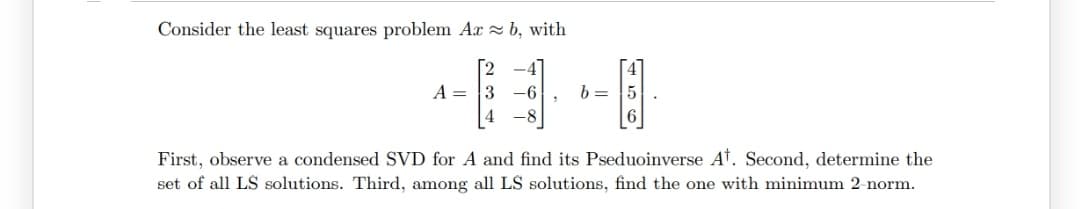 Consider the least squares problem Ax b, with
2
-4
A = 3 -6
b =
4 -8
First, observe a condensed SVD for A and find its Pseduoinverse At. Second, determine the
set of all LS solutions. Third, among all LS solutions, find the one with minimum 2-norm.
