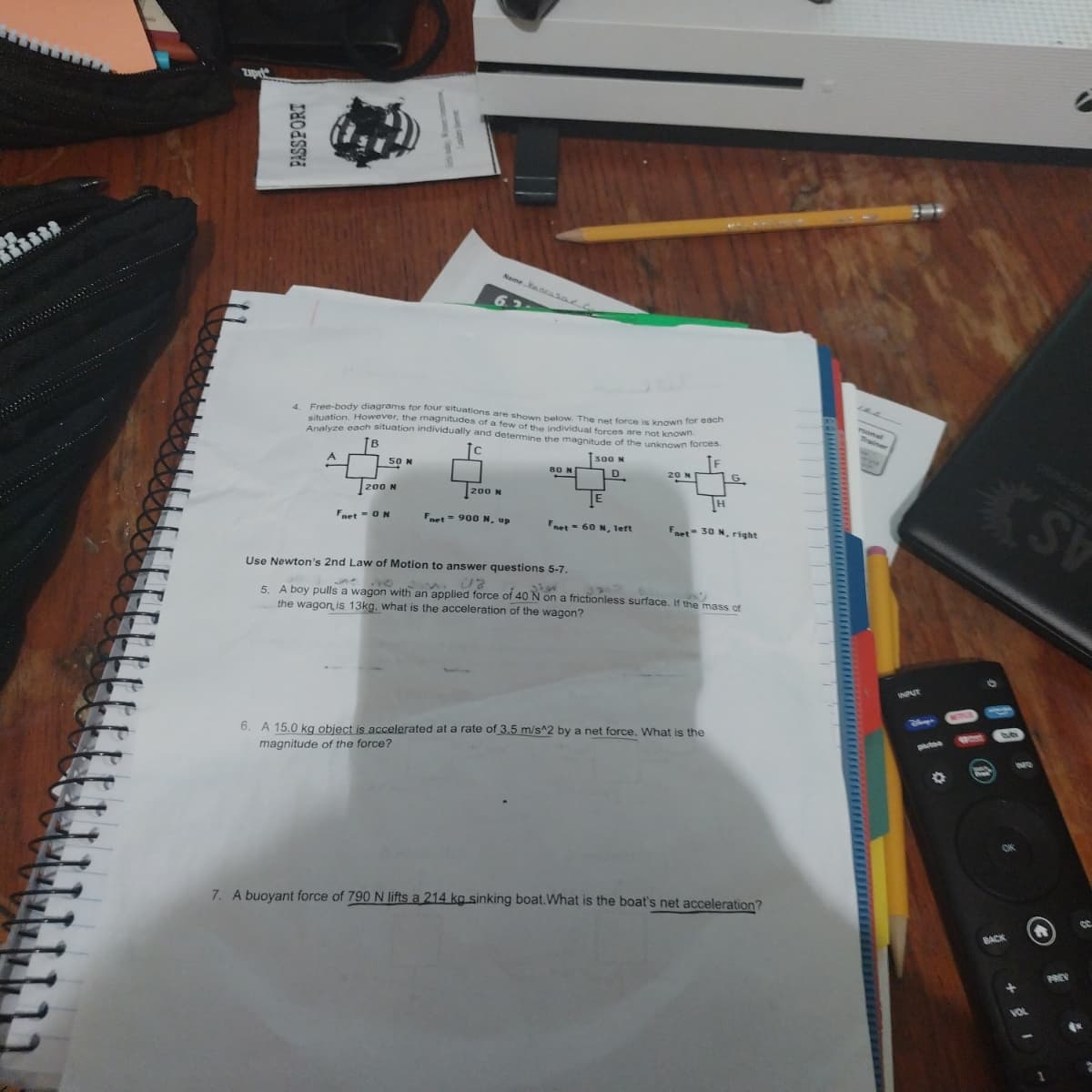 PASSPORT
Free-body diagrams for four situations are shown below. The net force is known
situation. However, the magnitudes of a few of the individual forces are not known.
Analyze each situation individually and determine the magnitude of the unknown forces.
300 N
A
50 N
200 N
Fnet - ON
Name Yaar
200 N
Fort=900 N, up
80 N
Fnet 60 N, left
20 N
each
H
Faet-30 N, right
Use Newton's 2nd Law of Motion to answer questions 5-7.
UZ
sier
5. A boy pulls a wagon with an applied force of 40 N on a frictionless surface. If the mass of
the wagon is 13kg, what is the acceleration of the wagon?
6. A 15.0 kg object is accelerated at a rate of 3.5 m/s^2 by a net force. What is the
magnitude of the force?
7. A buoyant force of 790 N lifts a 214 kg sinking boat. What is the boat's net acceleration?
INPUT
BACK
SV
Ⓒ
PREV
2