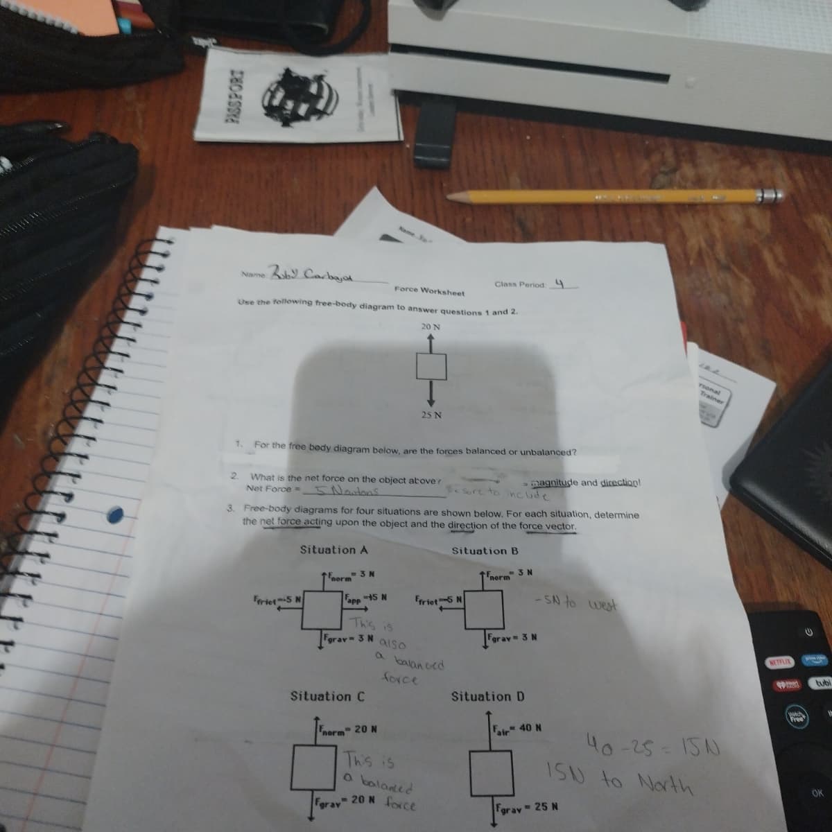 DRESSE
Name: Roby Carbajol
Force Worksheet
Use the following free-body diagram to answer questions 1 and 2.
20 N
1.
For the free body diagram below, are the forces balanced or unbalanced?
2. What is the net force on the object above?
5 Noutons
Net Force =
Ffrict-5 N
Name or
=3N
norm
25 N
3. Free-body diagrams for four situations are shown below. For each situation, determine
the net force acting upon the object and the direction of the force vector.
Situation A
app 15 N
This is
Fgray- 3 N also
Situation C
Fnorm 20 N
-
a balanced
force
Class Period: 4
frict-5 N
This is
a balanced
Fgray 20 N force.
Be sure to include
> magnitude and direction!
Situation B
norm" 3 N
-SN to west
Fgray - 3 N
Situation D
Fair 40 N
rsonal
Fgray = 25 N
Trainer
40-25=15N
1SN to North
NETFLIX
Watch
Free
tubi
OK