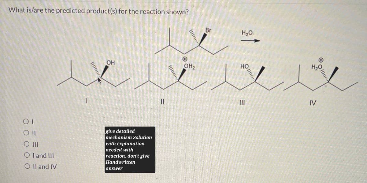 What is/are the predicted product(s) for the reaction shown?
Br
H₂O
H₂O
+
OH2
HO
OH
ΟΙ
Oll
O III
OI and III
O II and IV
give detailed
mechanism Solution
with explanation
needed with
reaction. don't give
Handwritten
answer
11
III
IV