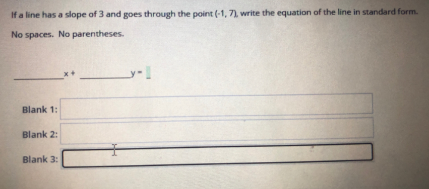 If a line has a slope of 3 and goes through the point (-1, 7), write the equation of the line in standard form.
No spaces. No parentheses.
x+
Blank 1:
Blank 2:
Blank 3:
