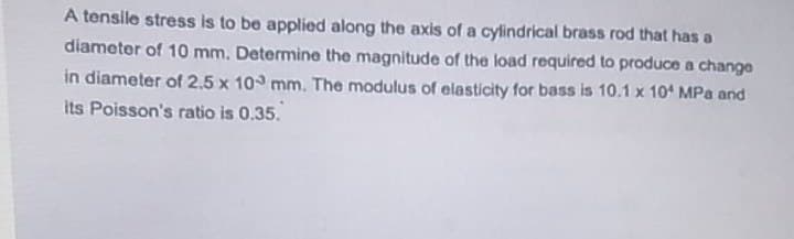 A tensile stress is to be applied along the axis of a cylindrical brass rod that has a
diameter of 10 mm. Determine the magnitude of the load required to produce a change
in diameter of 2.5 x 10 mm. The modulus of elasticity for bass is 10.1 x 10 MPa and
its Poisson's ratio is 0.35.
