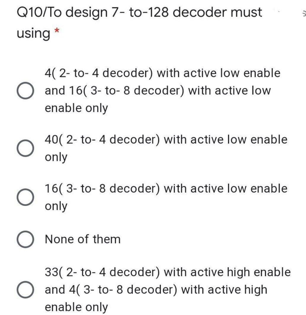 Q10/To design 7- to-128 decoder must
using
4( 2- to- 4 decoder) with active low enable
O and 16( 3- to- 8 decoder) with active low
enable only
40( 2- to- 4 decoder) with active low enable
only
16( 3- to- 8 decoder) with active low enable
only
O None of them
33( 2- to- 4 decoder) with active high enable
and 4( 3- to- 8 decoder) with active high
enable only
