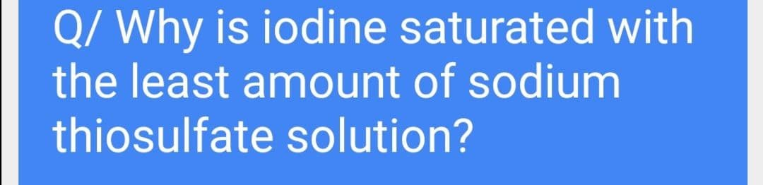 Q/ Why is iodine saturated with
the least amount of sodium
thiosulfate solution?
