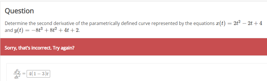 Question
Determine the second derivative of the parametrically defined curve represented by the equations (t) = 2t² − 2t+4
and y(t) = −8+³ +8t² + 4t+2.
Sorry, that's incorrect. Try again?
dxx²
=
4(1-3)t