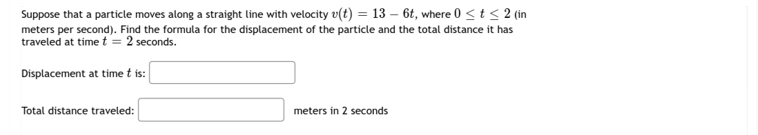 Suppose that a particle moves along a straight line with velocity v(t) = 13 – 6t, where 0 <t < 2 (in
meters per second). Find the formula for the displacement of the particle and the total distance it has
traveled at time t = 2 seconds.
Displacement at time t is:
Total distance traveled:
meters in 2 seconds
