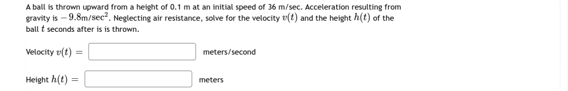 A ball is thrown upward from a height of 0.1 m at an initial speed of 36 m/sec. Acceleration resulting from
gravity is – 9.8m/sec2. Neglecting air resistance, solve for the velocity v(t) and the height h(t) of the
ball t seconds after is is thrown.
Velocity v(t)
meters/second
Height h(t)
meters
