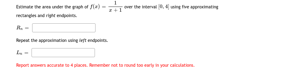 Estimate the area under the graph of f(x)
1
over the interval (0, 4] using five approximating
x + 1
rectangles and right endpoints.
Rn
Repeat the approximation using left endpoints.
Ln
Report answers accurate to 4 places. Remember not to round too early in your calculations.

