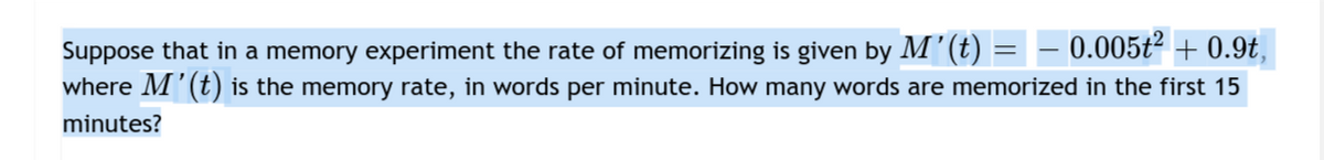 0.005t2 + 0.9t,
Suppose that in a memory experiment the rate of memorizing is given by M'(t)
where M'(t) is the memory rate, in words per minute. How many words are memorized in the first 15
minutes?
