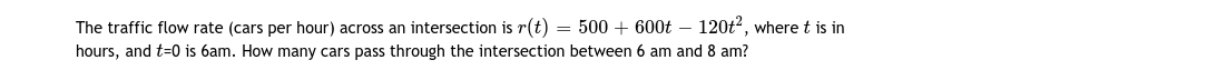 The traffic flow rate (cars per hour) across an intersection is r(t) = 500 + 600t – 120t2, where t is in
hours, and t=0 is 6am. How many cars pass through the intersection between 6 am and 8 am?
