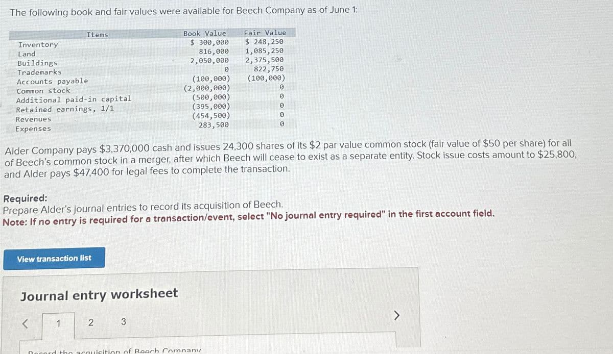 The following book and fair values were available for Beech Company as of June 1:
Book Value
$ 300,000
816,000
2,050,000
Fair Value
$ 248, 250
1,085,250
2,375,500
Inventory
Land
Buildings
Trademarks
Items
Accounts payable
Common stock
Additional paid-in capital
Retained earnings, 1/1
Revenues
Expenses
View transaction list
Journal entry worksheet
1
Alder Company pays $3,370,000 cash and issues 24,300 shares of its $2 par value common stock (fair value of $50 per share) for all
of Beech's common stock in a merger, after which Beech will cease to exist as a separate entity. Stock issue costs amount to $25,800,
and Alder pays $47,400 for legal fees to complete the transaction.
Required:
Prepare Alder's journal entries to record its acquisition of Beech.
Note: If no entry is required for a transaction/event, select "No journal entry required" in the first account field.
2
0
(100,000)
(2,000,000)
(500,000)
(395,000)
(454,500)
283,500
3
822,750
(100,000)
Record the acquisition of Reach Company
0
0
0
0
0