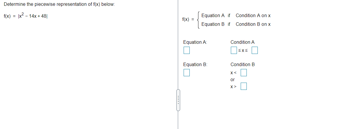 Determine the piecewise representation of f(x) below:
f(x) = |x2 - 14x + 48||
Equation A if
Condition A on x
f(x) =
Equation B if
Condition B on x
Equation A
Condition A
Osxs
Equation B:
Condition B
X<
or
X>
.....
