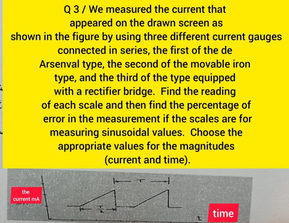 Q 3/ We measured the current that
appeared on the drawn screen as
shown in the figure by using three different current gauges
connected in series, the first of the de
Arsenval type, the second of the movable iron
type, and the third of the type equipped
with a rectifier bridge. Find the reading
of each scale and then find the percentage of
error in the measurement if the scales are for
measuring sinusoidal values. Choose the
appropriate values for the magnitudes
(current and time).
the
current mA
time
