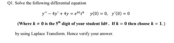 Q1. Solve the following differential equation
y" – 4y' + 4y = ekt pk y(0) = 0, y'(0) = 0
(Where k + 0 is the 5h digit of your student Id# . If k = 0 then choose k = 1.)
by using Laplace Transform. Hence verify your answer.
