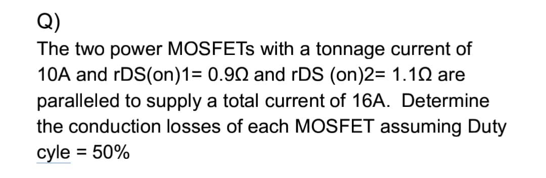 Q)
The two power MOSFETS with a tonnage current of
10A and rDS(on)1= 0.90 and rDS (on)2= 1.1Q are
paralleled to supply a total current of 16A. Determine
the conduction losses of each MOSFET assuming Duty
cyle = 50%
