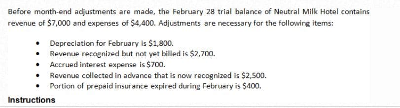 Before month-end adjustments are made, the February 28 trial balance of Neutral Milk Hotel contains
revenue of $7,000 and expenses of $4,400. Adjustments are necessary for the following items:
Depreciation for February is $1,800.
Revenue recognized but not yet billed is $2,700.
Accrued interest expense is $700.
Revenue collected in advance that is now recognized is $2,500.
Portion of prepaid insurance expired during February is $400.
Instructions
