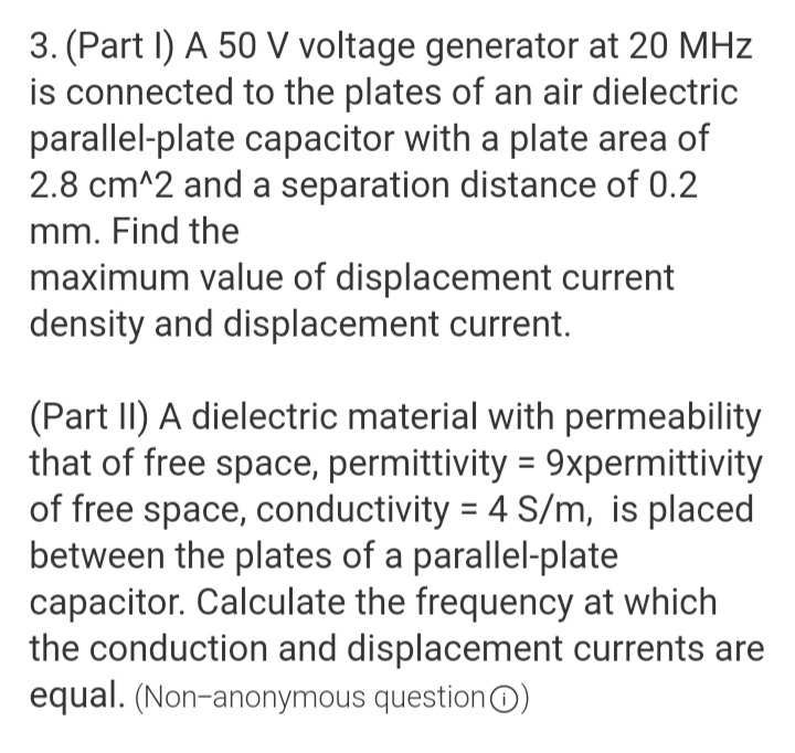 3. (Part I) A 50 V voltage generator at 20 MHz
is connected to the plates of an air dielectric
parallel-plate capacitor with a plate area of
2.8 cm^2 and a separation distance of 0.2
mm. Find the
maximum value of displacement current
density and displacement current.
(Part II) A dielectric material with permeability
that of free space, permittivity = 9xpermittivity
of free space, conductivity = 4 S/m, is placed
between the plates of a parallel-plate
capacitor. Calculate the frequency at which
the conduction and displacement currents are
equal. (Non-anonymous question@O)
