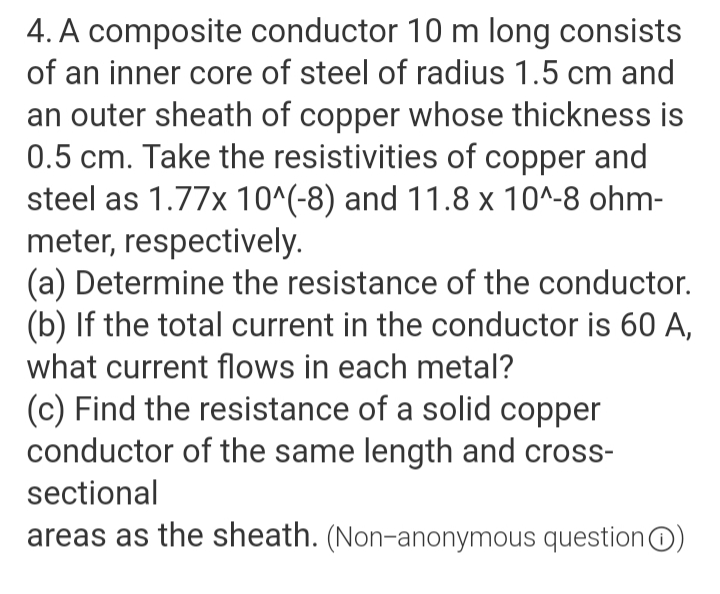 4. A composite conductor 10 m long consists
of an inner core of steel of radius 1.5 cm and
an outer sheath of copper whose thickness is
0.5 cm. Take the resistivities of copper and
steel as 1.77x 10^(-8) and 11.8 x 10^-8 ohm-
meter, respectively.
(a) Determine the resistance of the conductor.
(b) If the total current in the conductor is 60 A,
what current flows in each metal?
(c) Find the resistance of a solid copper
conductor of the same length and cross-
sectional
areas as the sheath. (Non-anonymous questionO)
