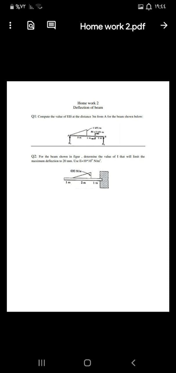 %VY 1. t
19:8E
Home work 2.pdf
Home work 2
Deflection of beam
Q1: Compute the value of Elő at the distance 3m from A for the beam shown below:
1 kN/m
Q2: For the beam shown in figur, determine the value ofI that will limit the
maximum deflection to 20 mm. Use E-10*10" N/m?
600 N/m-
2 m
く
