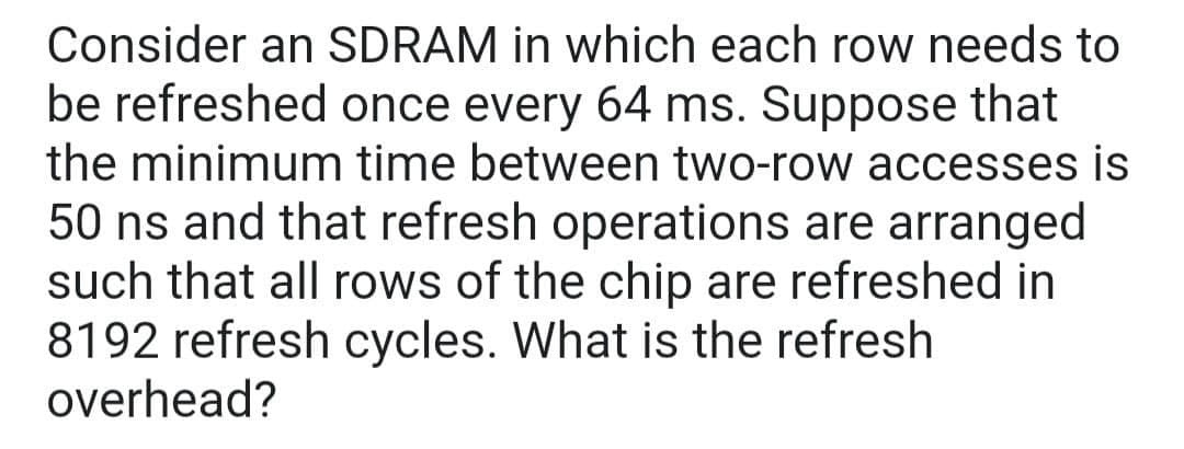 Consider an SDRAM in which each row needs to
be refreshed once every 64 ms. Suppose that
the minimum time between two-row accesses is
50 ns and that refresh operations are arranged
such that all rows of the chip are refreshed in
8192 refresh cycles. What is the refresh
overhead?
