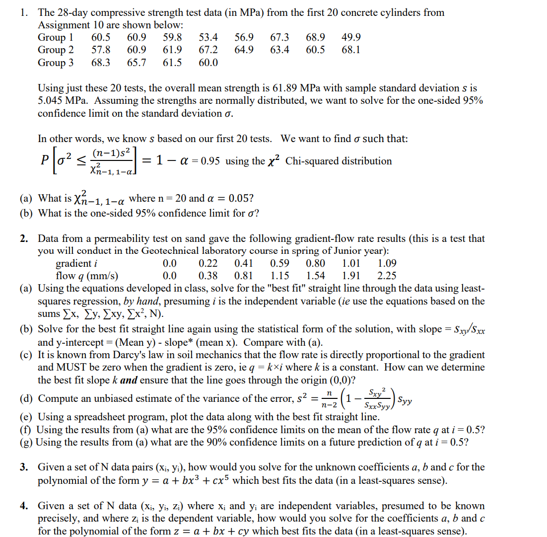 1. The 28-day compressive strength test data (in MPa) from the first 20 concrete cylinders from
Assignment 10 are shown below:
60.5 60.9 59.8 53.4 56.9
67.3 68.9 49.9
57.8 60.9 61.9 67.2 64.9 63.4 60.5 68.1
68.3 65.7 61.5 60.0
Group 1
Group 2
Group 3
Using just these 20 tests, the overall mean strength is 61.89 MPa with sample standard deviation s is
5.045 MPa. Assuming the strengths are normally distributed, we want to solve for the one-sided 95%
confidence limit on the standard deviation o.
In other words, we know s based on our first 20 tests. We want to find o such that:
(n-1)s²
P[0² <
= 1 − α = 0.95 using the x² Chi-squared distribution
2
Xn-1, 1-al
(a) What is X-1, 1-a where n = 20 and a = 0.05?
(b) What is the one-sided 95% confidence limit for o?
2. Data from a permeability test on sand gave the following gradient-flow rate results (this is a test that
you will conduct in the Geotechnical laboratory course in spring of Junior year):
gradient i
0.0
0.22 0.41 0.59 0.80 1.01
1.09
flow q (mm/s)
0.0
0.38 0.81 1.15 1.54 1.91 2.25
(a) Using the equations developed in class, solve for the "best fit" straight line through the data using least-
squares regression, by hand, presuming i is the independent variable (ie use the equations based on the
sums Ex, Ey, Exy, Ex², N).
(b) Solve for the best fit straight line again using the statistical form of the solution, with slope = Sxy/Sxx
and y-intercept = (Mean y) - slope* (mean x). Compare with (a).
(c) It is known from Darcy's law in soil mechanics that the flow rate is directly proportional to the gradient
and MUST be zero when the gradient is zero, ie q = kxi where k is a constant. How can we determine
the best fit slope k and ensure that the line goes through the origin (0,0)?
(d) Compute an unbiased estimate of the variance of the error, s² = (1
Sxy²
SxxSyy.
(e) Using a spreadsheet program, plot the data along with the best fit straight line.
(f) Using the results from (a) what are the 95% confidence limits on the mean of the flow rate q at i = 0.5?
(g) Using the results from (a) what are the 90% confidence limits on a future prediction of q at i = 0.5?
n
n-2
Syy
3. Given a set of N data pairs (x₁, yi), how would you solve for the unknown coefficients a, b and c for the
polynomial of the form y = a + bx³ + cx5 which best fits the data (in a least-squares sense).
4. Given a set of N data (xi, Yi, Zi) where x; and y¡ are independent variables, presumed to be known
precisely, and where zi is the dependent variable, how would you solve for the coefficients a, b and c
for the polynomial of the form z = a + bx + cy which best fits the data (in a least-squares sense).