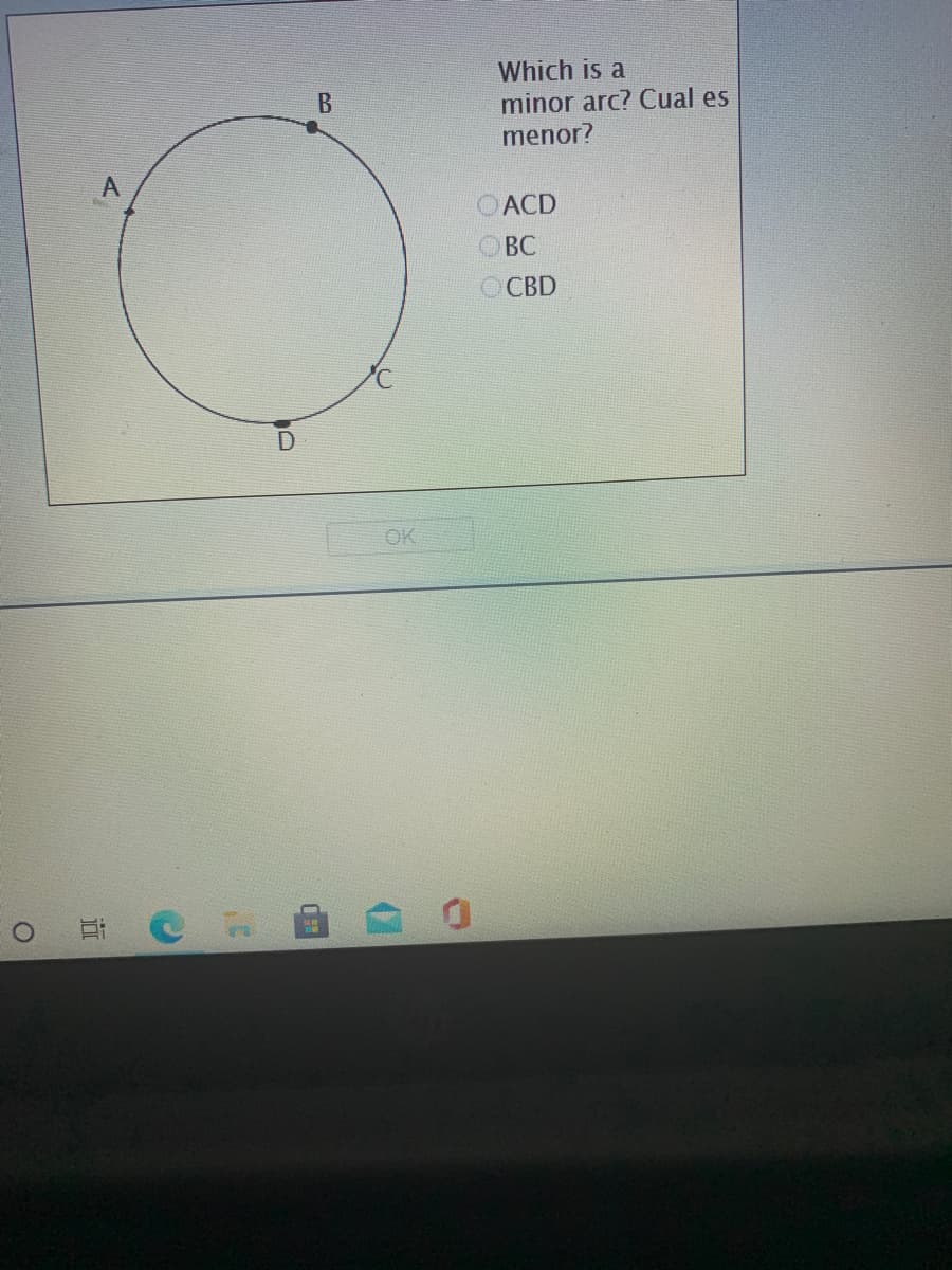 ### Identifying Minor Arcs in a Circle

In this exercise, we are given a circle with several points labeled A, B, C, and D on its circumference. The task is to identify a minor arc among the given options.

#### Diagram Description:
- The circle has four points on it marked as A, B, C, and D in a sequence.
- The points form arcs on the circumference of the circle.

#### Question:
**Which is a minor arc? / ¿Cuál es menor?**

#### Options:
1. ACD
2. BC
3. CBD

### Definition:
A minor arc in a circle is an arc that measures less than 180 degrees. It is the shorter path between two points on the circumference.

#### Explanation:
To determine which of the given options is a minor arc, we analyze the paths between the points:
- **Arc ACD** traverses through three points A, C, and D, which makes it potentially larger than 180 degrees.
- **Arc BC** is between two points B and C, and since no other points are in between, it is a potential candidate for a minor arc.
- **Arc CBD** passes through C and D, covering more than half of the circle, which makes it likely over 180 degrees.

#### Answer:
The minor arc in this case is **BC**.

After making your selection, don't forget to click "OK" to proceed.